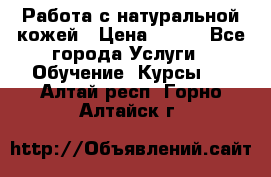 Работа с натуральной кожей › Цена ­ 500 - Все города Услуги » Обучение. Курсы   . Алтай респ.,Горно-Алтайск г.